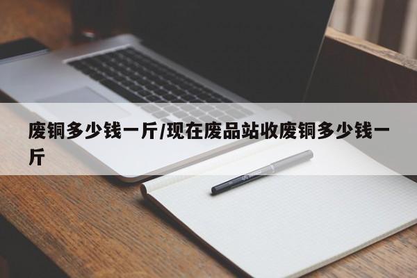 废铜多少钱一斤/现在废品站收废铜多少钱一斤