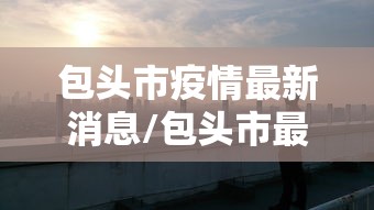 包头市疫情最新消息/包头市最新疫情防控