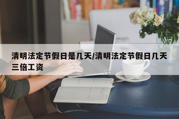 清明法定节假日是几天/清明法定节假日几天三倍工资