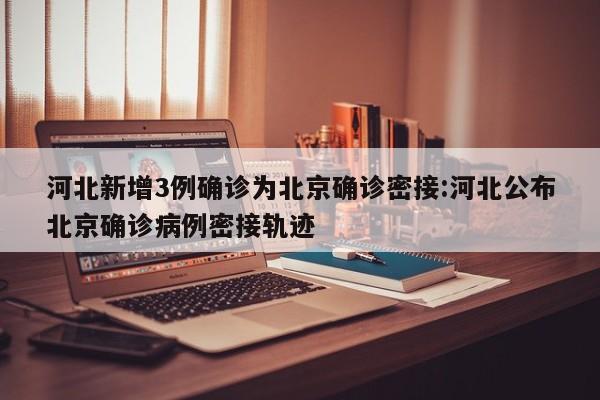 河北新增3例确诊为北京确诊密接:河北公布北京确诊病例密接轨迹