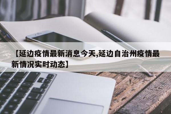 【延边疫情最新消息今天,延边自治州疫情最新情况实时动态】