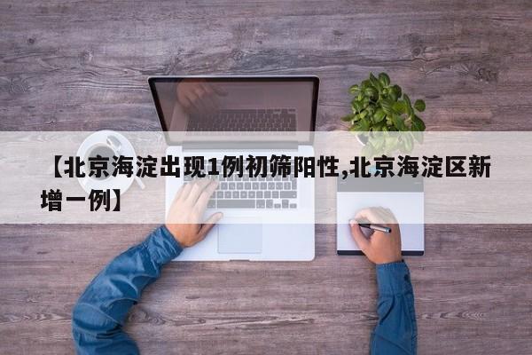 【北京海淀出现1例初筛阳性,北京海淀区新增一例】