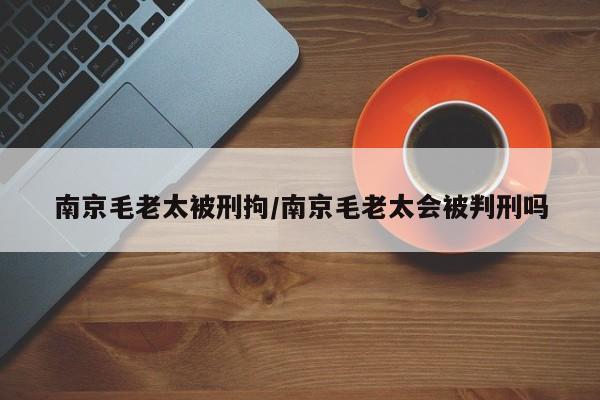 南京毛老太被刑拘/南京毛老太会被判刑吗