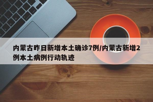 内蒙古昨日新增本土确诊7例/内蒙古新增2例本土病例行动轨迹