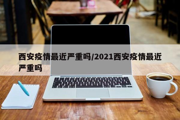 西安疫情最近严重吗/2021西安疫情最近严重吗