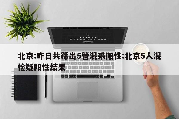 北京:昨日共筛出5管混采阳性:北京5人混检疑阳性结果