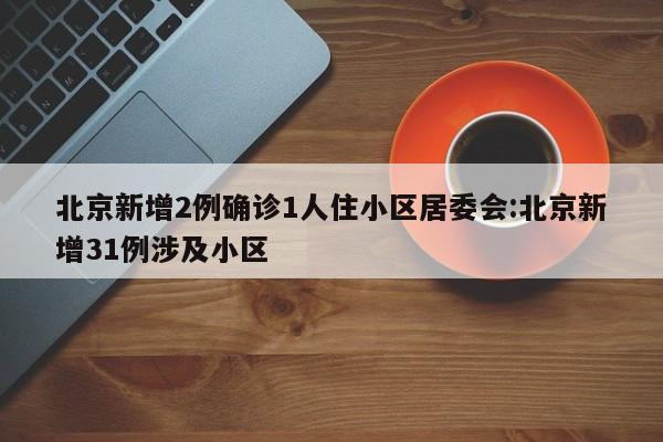 北京新增2例确诊1人住小区居委会:北京新增31例涉及小区