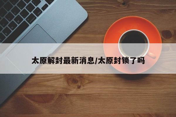 太原解封最新消息/太原封锁了吗