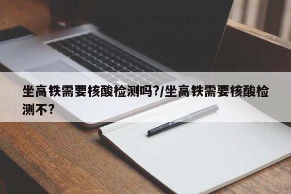 坐高铁需要核酸检测吗?/坐高铁需要核酸检测不?