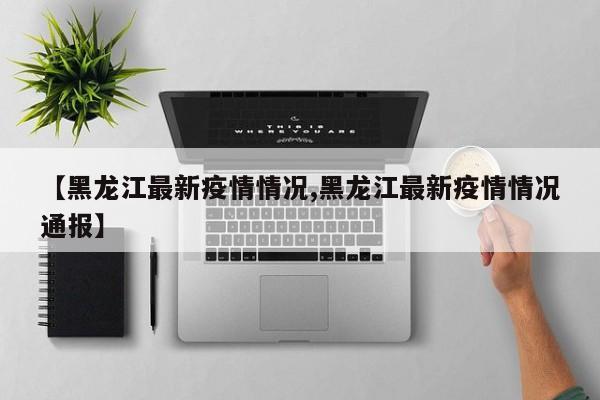 【黑龙江最新疫情情况,黑龙江最新疫情情况通报】