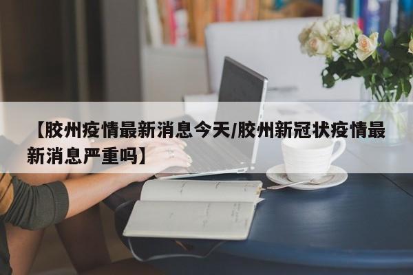 【胶州疫情最新消息今天/胶州新冠状疫情最新消息严重吗】