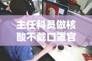 主任科员做核酸不戴口罩官方:停职:核酸检测不戴口罩