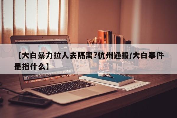 【大白暴力拉人去隔离?杭州通报/大白事件是指什么】