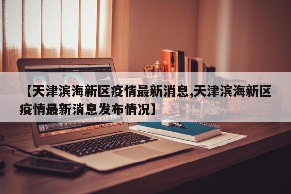 【天津滨海新区疫情最新消息,天津滨海新区疫情最新消息发布情况】