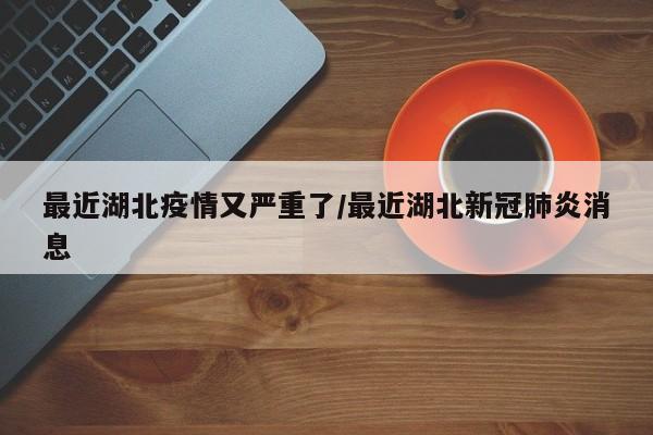 最近湖北疫情又严重了/最近湖北新冠肺炎消息