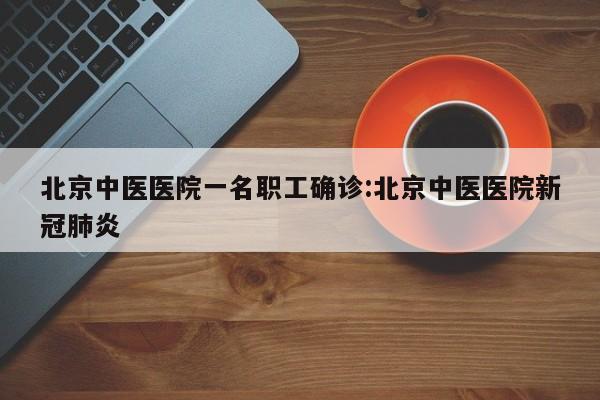 北京中医医院一名职工确诊:北京中医医院新冠肺炎