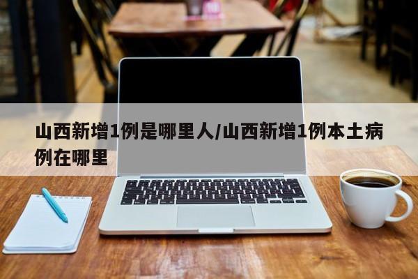 山西新增1例是哪里人/山西新增1例本土病例在哪里