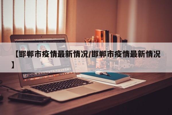 【邯郸市疫情最新情况/邯郸市疫情最新情况】