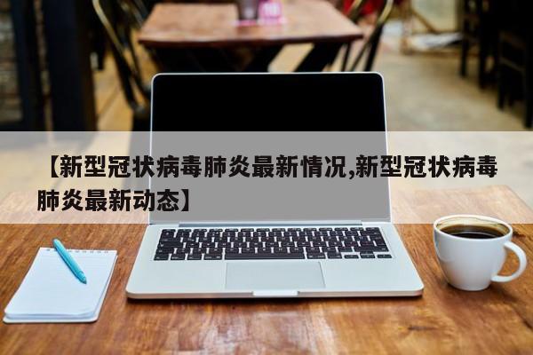 【新型冠状病毒肺炎最新情况,新型冠状病毒肺炎最新动态】