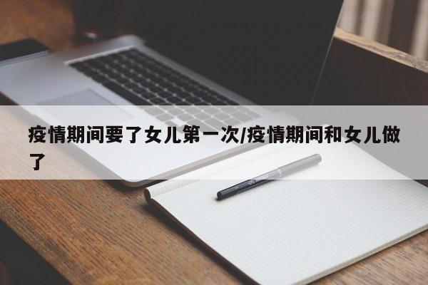疫情期间要了女儿第一次/疫情期间和女儿做了